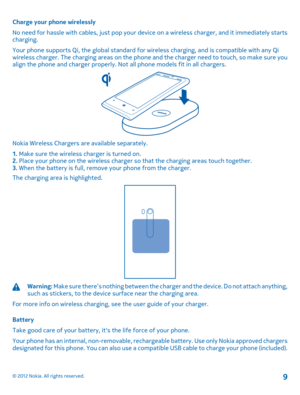 Page 9Charge your phone wirelessly 
No need for hassle with cables, just pop your device on a wireless charger, and it immediately starts charging. 
Your phone supports Qi, the global  standard for wireless charging, and is compatible with any Qi wireless charger. The charging area s on the phone and the charger need to touch, so make sure you align the phone and charger properly. Not  all phone models fit in all chargers.
Nokia Wireless Chargers are available separately. 
1.  Make sure the wireless charger is...