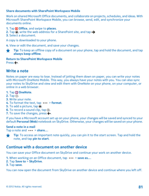 Page 81Share documents with SharePoint Workspace Mobile 
Work on shared Microsoft Office  documents, and collaborate on projects, schedules, and ideas. With Microsoft SharePoint Workspace Mobile, you  can browse, send, edit, and synchronize your documents online. 
1.  Tap  Office, and swipe to places. 2.  Tap , write the web address for a SharePoint site, and tap 3. Select a document. 
A copy is downloaded to your phone. 
4.  View or edit the document, and save your changes.
Tip: To keep an offline copy of a...