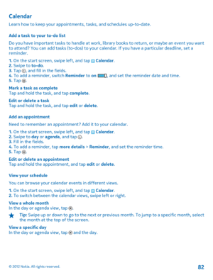 Page 82Calendar
Learn how to keep your appointments, tasks, and schedules up-to-date. 
Add a task to your to-do list 
Do you have important tasks to handle at work, li brary books to return, or maybe an event you want to attend? You can add tasks (to-dos) to your ca lendar. If you have a particular deadline, set a reminder. 
1.  On the start screen, swipe left, and tap  Calendar. 2.  Swipe to to-do. 3.  Tap , and fill in the fields. 4.  To add a reminder, switch Reminder to on , and set the reminder date and...