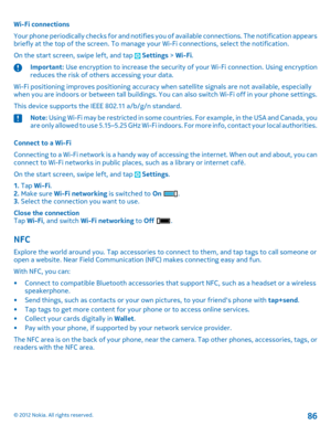 Page 86Wi-Fi connections 
Your phone periodically checks for and notifies yo u of available connections. The notification appears briefly at the top of the screen. To manage yo ur Wi-Fi connections, select the notification. 
On the start screen, swipe left, and tap  Settings  > Wi-Fi.
Important: Use encryption to increase the security of your Wi-Fi connection. Using encryption reduces the risk of others accessing your data. 
Wi-Fi positioning improves positioning accuracy wh en satellite signals are not...