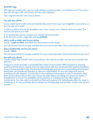 Page 88Read NFC tags 
NFC tags can contain info, such as a web address, a phone number, or a business card. If you see a tag, why not tap it with your  phone, and see what happens? 
Tap a tag with the NFC area of your phone. 
Pay with your phone 
Is your wallet full of credit cards and membership ca rds? Store your cards digitally in your phone, so you can pay more easily. 
To find out which services are available in your  area, contact your network service provider. The services are tied to your SIM. 
1.  To...