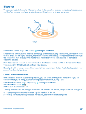 Page 89Bluetooth
You can connect wirelessly to other compatible devices, such as phones, computers, headsets, and car kits. You can also send your photos to  compatible phones or to your computer.
On the start screen, swipe left, and tap  Settings > Bluetooth. 
Since devices with Bluetooth wireless technology communicate using radio waves, they do not need t o  b e i n d i r e c t  l i n e- o f - s ig ht .  H o w ev er ,  t he y  m u s t  b e  w i t h i n  1 0  m e t e r s  ( 3 3 f e e t )  o f  e a c h  o t h...