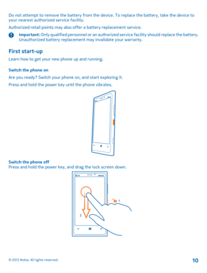 Page 10Do not attempt to remove the battery from the device. To replace the battery, take the device to your nearest authoriz ed service facility. 
Authorized retail points may also offer a battery replacement service.
Important:  Only qualified personnel or an authorized service facility should replace the battery. Unauthorized battery replacement may invalidate your warranty.
First start-up
Learn how to get your new phone up and running. 
Switch the phone on 
Are you ready? Switch your phone on, and start...