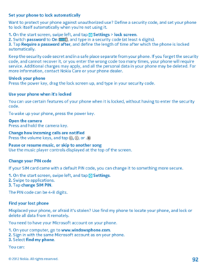 Page 92Set your phone to lock automatically 
Want to protect your phone against unauthorized  use? Define a security code, and set your phone to lock itself automatically when youre not using it. 
1.  On the start screen, swipe left, and tap  Settings > lock screen. 2.  Switch password to On , and type in a security code (at least 4 digits). 3.  Tap Require a password after, and define the length of time after which the phone is locked automatically. 
Keep the security code secret and in a safe place se parate...