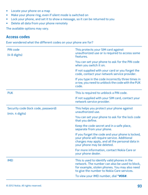 Page 93• Locate your phone on a map • Make your phone ring, even if silent mode is switched on• Lock your phone, and set it to show a message, so it can be returned to you • Delete all data from your phone remotely 
The available options may vary.
Access codes
Ever wondered what the different codes on your phone are for? 
PIN code 
(4-8 digits) 
This protects your SIM card against unauthorized use or is required to access somefeatures. 
You can set your phone to ask for the PIN code when you switch it on. 
If...