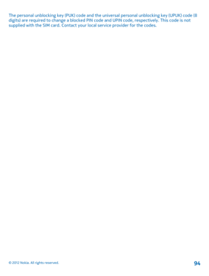 Page 94The personal unblocking key (PUK) code and the universal personal unblocking key (UPUK) code (8 digits) are required to change a  blocked PIN code and UPIN code, respectively. This code is not supplied with the SIM card. Contact your  local service provider for the codes.
© 2012 Nokia. All rights reserved.94 