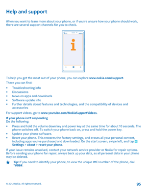 Page 95Help and support
When you want to learn more about your phone, or if youre unsure how your phone should work, there are several support channels for you to check.
To help you get the most out of your phone, you can explore  www.nokia.com/support. 
There you can find: 
• Troubleshooting info • Discussions • News on apps and downloads• Software update info • Further details about features and techno logies, and the compatibility of devices and accessories 
For support videos, go to...