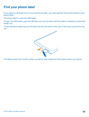Page 96Find your phone label
If you need to call Nokia Care or your service provider, you need specific information listed on your phone label. 
The phone label is under the SIM holder.
To open the SIM holder, push the SIM door key into  the hole until the holder is released, and pull the holder out. 
To see the phone label tray, put the door key into the hole on the side of the tray, and pull the tray out.
The label contains the model number, as well as  other important information about your phone.
© 2012...