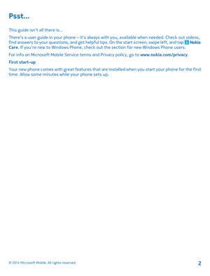 Page 2Psst...
This guide isn't all there is...
There's a user guide in your phone – it's always with you, available when needed. Check out videos, find answers to your questions, and get helpful tips. On the start screen, swipe left, and tap  Nokia Care. If you’re new to Windows Phone, check out the section for new Windows Phone users.
For info on Microsoft Mobile Service terms and Privacy policy, go to www.nokia.com/privacy.
First start-up
Your new phone comes with great features that are...