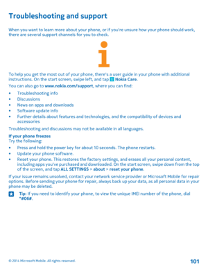 Page 101Troubleshooting and support
When you want to learn more about your phone, or if you're unsure how your phone should work, there are several support channels for you to check.
To help you get the most out of your phone, there's a user guide in your phone with additional instructions. On the start screen, swipe left, and tap  Nokia Care.
You can also go to www.nokia.com/support, where you can find:
•Troubleshooting info•Discussions•News on apps and downloads•Software update info•Further details...