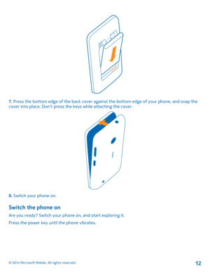 Page 127. Press the bottom edge of the back cover against the bottom edge of your phone, and snap the cover into place. Don't press the keys while attaching the cover.
8. Switch your phone on.
Switch the phone on
Are you ready? Switch your phone on, and start exploring it.
Press the power key until the phone vibrates.
© 2014 Microsoft Mobile. All rights reserved.12 