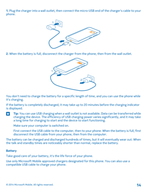 Page 141. Plug the charger into a wall outlet, then connect the micro-USB end of the charger's cable to your phone.
2. When the battery is full, disconnect the charger from the phone, then from the wall outlet.
You don't need to charge the battery for a specific length of time, and you can use the phone while it's charging.
If the battery is completely discharged, it may take up to 20 minutes before the charging indicator is displayed.
Tip: You can use USB charging when a wall outlet is not...