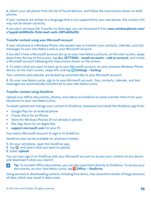 Page 164. Select your old phone from the list of found devices, and follow the instructions shown on both phones.
If your contacts are written in a language that is not supported by your new phone, the contact info may not be shown correctly.
If you don't yet have the Transfer my Data app, you can download it from www.windowsphone.com/s?appid=dc08943b-7b3d-4ee5-aa3c-30f1a826af02.
Transfer content using your Microsoft account
If your old phone is a Windows Phone, the easiest way to transfer your contacts,...
