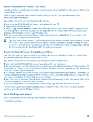 Page 17Transfer content from a Symbian or S40 phone
Use Nokia Suite to transfer your contacts, calendar entries, and photos from a Symbian or S40 phone to your Nokia Lumia.
Make sure you have the latest Nokia Suite installed on your PC. You can download it from www.nokia.com/nokiasuite.
You need a Microsoft account to sign into OneDrive.
1. Use a compatible USB cable to connect your phone to your PC.2. Open Nokia Suite on your PC.3. Select Copy content to Nokia Lumia, and follow the instructions shown on your...