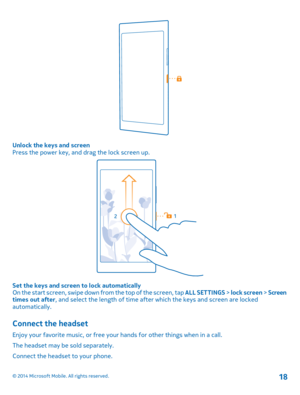 Page 18Unlock the keys and screenPress the power key, and drag the lock screen up.
Set the keys and screen to lock automaticallyOn the start screen, swipe down from the top of the screen, tap ALL SETTINGS > lock screen > Screen times out after, and select the length of time after which the keys and screen are locked automatically.
Connect the headset
Enjoy your favorite music, or free your hands for other things when in a call.
The headset may be sold separately.
Connect the headset to your phone.
© 2014...