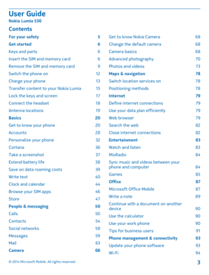 Page 3ContentsFor your safety 5
Get started 6
Keys and parts 6
Insert the SIM and memory card 6
Remove the SIM and memory card 9
Switch the phone on 12
Charge your phone 13
Transfer content to your Nokia Lumia 15
Lock the keys and screen 17
Connect the headset 18
Antenna locations 19
Basics 20
Get to know your phone 20
Accounts 28
Personalize your phone 32
Cortana 36
Take a screenshot 37
Extend battery life 38
Save on data roaming costs 39
Write text 40
Clock and calendar 44
Browse your SIM apps 46
Store 47...