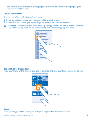 Page 21This feature is not available in all languages. For info on the supported languages, go to www.windowsphone.com.
Use the touch screen
Explore your phone with a tap, swipe, or drag.
1. To use your phone, simply tap or tap and hold the touch screen.2. To open further options, place your finger on an item until the menu opens.
Example: To open an app or other item, tap the app or item. To edit or delete a calendar appointment, tap and hold the appointment, and select the appropriate option.
Tap and hold to...