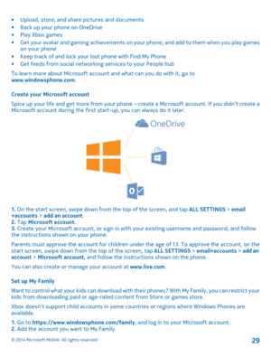 Page 29•Upload, store, and share pictures and documents•Back up your phone on OneDrive•Play Xbox games•Get your avatar and gaming achievements on your phone, and add to them when you play games on your phone•Keep track of and lock your lost phone with Find My Phone•Get feeds from social networking services to your People hub
To learn more about Microsoft account and what can you do with it, go to www.windowsphone.com.
Create your Microsoft account
Spice up your life and get more from your phone – create a...