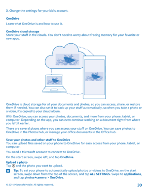 Page 303. Change the settings for your kid’s account.
OneDrive
Learn what OneDrive is and how to use it.
OneDrive cloud storageStore your stuff in the clouds. You don't need to worry about freeing memory for your favorite or new apps.
OneDrive is cloud storage for all your documents and photos, so you can access, share, or restore them if needed. You can also set it to back up your stuff automatically, so when you take a photo or a video, it's copied to your cloud album.
With OneDrive, you can access...