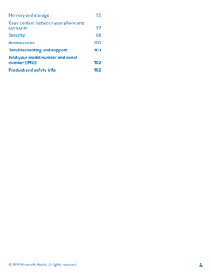 Page 4Memory and storage 95
Copy content between your phone and computer 97
Security 98
Access codes 100
Troubleshooting and support 101
Find your model number and serial number (IMEI) 102
Product and safety info 102
© 2014 Microsoft Mobile. All rights reserved.4 