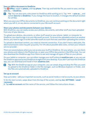 Page 31Save an Office document to OneDriveTap  Office, swipe to places, and tap phone. Then tap and hold the file you want to save, and tap save to... > OneDrive.
Tip: You can also save a document to OneDrive while working on it. Tap  > save as..., and switch Save to to OneDrive. If you change the Save to location, it changes the default location for all files.
When you save your Office documents to OneDrive, you can continue working on the document right where you left it, on any device connected to your...