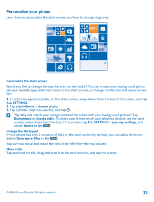 Page 32Personalize your phone
Learn how to personalize the start screen, and how to change ringtones.
Personalize the start screen
Would you like to change the way the start screen looks? You can choose your background photo, pin your favorite apps and much more to the start screen, or change the tile size and layout as you like.
1. To add a background photo, on the start screen, swipe down from the top of the screen, and tap ALL SETTINGS.2. Tap start+theme > choose photo.3. Tap a photo, crop it as you like,...