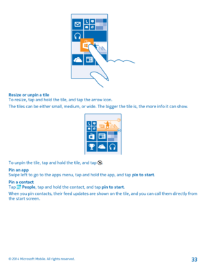 Page 33Resize or unpin a tileTo resize, tap and hold the tile, and tap the arrow icon.
The tiles can be either small, medium, or wide. The bigger the tile is, the more info it can show.
To unpin the tile, tap and hold the tile, and tap .
Pin an appSwipe left to go to the apps menu, tap and hold the app, and tap pin to start.
Pin a contactTap  People, tap and hold the contact, and tap pin to start.
When you pin contacts, their feed updates are shown on the tile, and you can call them directly from the start...