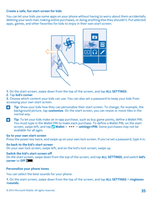 Page 35Create a safe, fun start screen for kids
You can let your kids use some apps on your phone without having to worry about them accidentally deleting your work mail, making online purchases, or doing anything else they shouldn't. Put selected apps, games, and other favorites for kids to enjoy in their own start screen.
1. On the start screen, swipe down from the top of the screen, and tap ALL SETTINGS.2. Tap kid's corner.3. Choose which content your kids can use. You can also set a password to keep...