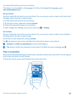 Page 37You need a Microsoft account to use Cortana.
This feature is not available in all languages. For info on the supported languages, go to www.windowsphone.com.
Set up Cortana
Got your hands full, but need to use your phone? You can use your voice to make a call, send a text message, search the web, or open an app.
You need a Microsoft account to use Cortana.
1. On the start screen, swipe left, and tap Cortana.2. Follow the instructions shown on your phone.
To later change your settings, such as your name,...