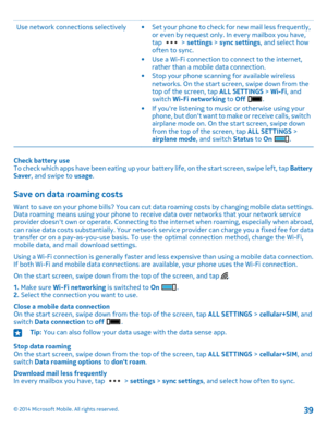 Page 39Use network connections selectively•Set your phone to check for new mail less frequently, or even by request only. In every mailbox you have, tap  > settings > sync settings, and select how often to sync.•Use a Wi-Fi connection to connect to the internet, rather than a mobile data connection.•Stop your phone scanning for available wireless networks. On the start screen, swipe down from the top of the screen, tap ALL SETTINGS > Wi-Fi, and switch Wi-Fi networking to Off . •If you're listening to music...