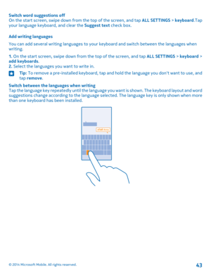 Page 43Switch word suggestions offOn the start screen, swipe down from the top of the screen, and tap ALL SETTINGS > keyboard.Tap your language keyboard, and clear the Suggest text check box.
Add writing languages
You can add several writing languages to your keyboard and switch between the languages when writing.
1. On the start screen, swipe down from the top of the screen, and tap ALL SETTINGS > keyboard > add keyboards.2. Select the languages you want to write in.
Tip: To remove a pre-installed keyboard,...