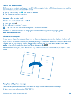 Page 51Call the last dialed number
Still have some words to say to your friends? Call them again. In the call history view, you can see info about the calls you have made and received.
1. On the start screen, tap , and swipe to history.2. Tap the name or phone number.
Use your voice to make a call
You can use your voice to call a contact.
1. Press and hold .2. Say Call and the contact's name.
Tip: You can also use voice dialing with a Bluetooth headset.
This feature is not available in all languages. For...