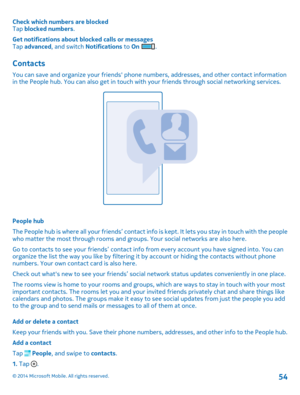 Page 54Check which numbers are blockedTap blocked numbers.
Get notifications about blocked calls or messagesTap advanced, and switch Notifications to On .
Contacts
You can save and organize your friends' phone numbers, addresses, and other contact information in the People hub. You can also get in touch with your friends through social networking services.
People hub
The People hub is where all your friends’ contact info is kept. It lets you stay in touch with the people who matter the most through rooms...