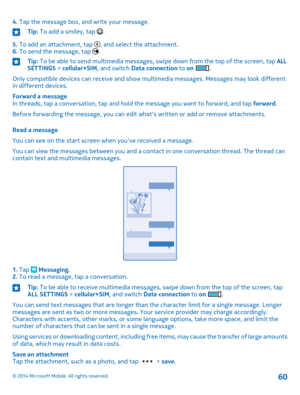 Page 604. Tap the message box, and write your message.Tip: To add a smiley, tap .
5. To add an attachment, tap , and select the attachment.6. To send the message, tap .
Tip: To be able to send multimedia messages, swipe down from the top of the screen, tap ALL SETTINGS > cellular+SIM, and switch Data connection to on .
Only compatible devices can receive and show multimedia messages. Messages may look different in different devices.
Forward a messageIn threads, tap a conversation, tap and hold the message you...
