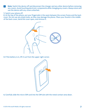 Page 7Note: Switch the device off and disconnect the charger and any other device before removing any covers. Avoid touching electronic components while changing any covers. Always store and use the device with any covers attached.
1. Switch your phone off.2. At the top of the phone, put your fingernails in the seam between the screen frame and the back cover. Do not use any sharp tools, as they may damage the phone. Place your thumb in the middle of the back cover, bend the cover open, and remove it.
3. If...