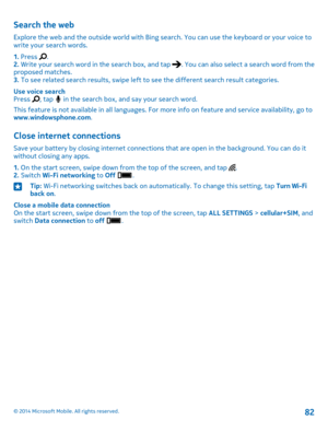 Page 82Search the web
Explore the web and the outside world with Bing search. You can use the keyboard or your voice to write your search words.
1. Press .2. Write your search word in the search box, and tap . You can also select a search word from the proposed matches.3. To see related search results, swipe left to see the different search result categories.
Use voice searchPress , tap  in the search box, and say your search word.
This feature is not available in all languages. For more info on feature and...