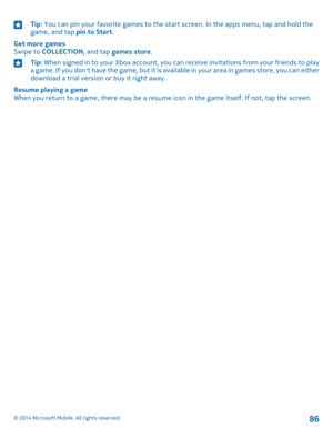 Page 86Tip: You can pin your favorite games to the start screen. In the apps menu, tap and hold the game, and tap pin to Start.
Get more gamesSwipe to COLLECTION, and tap games store.
Tip: When signed in to your Xbox account, you can receive invitations from your friends to play a game. If you don't have the game, but it is available in your area in games store, you can either download a trial version or buy it right away.
Resume playing a gameWhen you return to a game, there may be a resume icon in the...