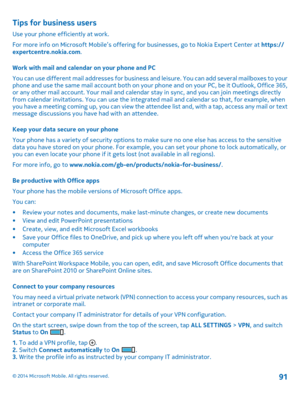 Page 91Tips for business users
Use your phone efficiently at work.
For more info on Microsoft Mobile’s offering for businesses, go to Nokia Expert Center at https://expertcentre.nokia.com.
Work with mail and calendar on your phone and PC
You can use different mail addresses for business and leisure. You can add several mailboxes to your phone and use the same mail account both on your phone and on your PC, be it Outlook, Office 365, or any other mail account. Your mail and calendar stay in sync, and you can...