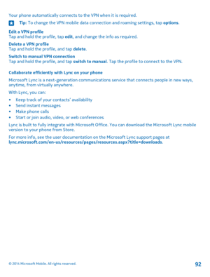 Page 92Your phone automatically connects to the VPN when it is required.Tip: To change the VPN mobile data connection and roaming settings, tap options.
Edit a VPN profileTap and hold the profile, tap edit, and change the info as required.
Delete a VPN profileTap and hold the profile, and tap delete.
Switch to manual VPN connectionTap and hold the profile, and tap switch to manual. Tap the profile to connect to the VPN.
Collaborate efficiently with Lync on your phone
Microsoft Lync is a next-generation...