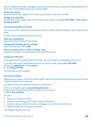 Page 99service. Additional charges may apply, and all the personal data on your phone may be deleted. For more info, contact Nokia Care or your phone dealer.
Unlock your phonePress the power key, drag the lock screen up, and type in your security code.
Change your passcodeOn the start screen, swipe down from the top of the screen, and tap ALL SETTINGS > lock screen > change password.
Use your phone when it's locked
You can use certain features of your phone when it is locked, without having to type in the...