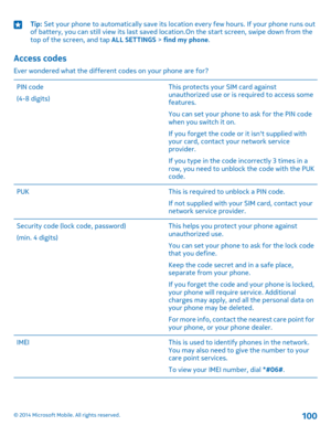 Page 100Tip: Set your phone to automatically save its location every few hours. If your phone runs out of battery, you can still view its last saved location.On the start screen, swipe down from the top of the screen, and tap ALL SETTINGS > find my phone.
Access codes
Ever wondered what the different codes on your phone are for?
PIN code
(4-8 digits)
This protects your SIM card against unauthorized use or is required to access some features.
You can set your phone to ask for the PIN code when you switch it on....