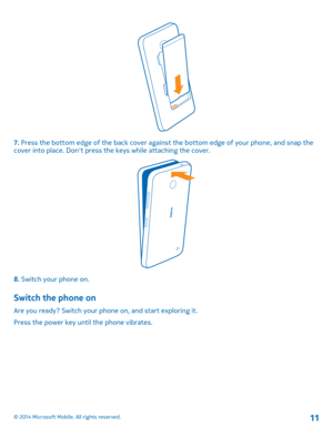 Page 117. Press the bottom edge of the back cover against the bottom edge of your phone, and snap the cover into place. Dont press th e keys while attaching the cover.
8. Switch your phone on.
Switch the phone on
Are you ready? Switch your phone on, and start exploring it. 
Press the power key until the phone vibrates.
© 2014 Microsoft Mobile. All rights reserved.11 