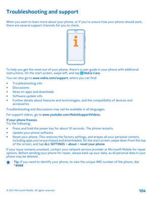 Page 104Troubleshooting and support
When you want to learn more about your phone, or if youre unsure how your phone should work, there are several support channels for you to check.
To help you get the most out of your phone, theres a user guide in your phone with additionalinstructions. On the start screen, swipe left, and tap  Nokia Care . 
You can also go to  www.nokia.com/support, where you can find: 
• Troubleshooting info • Discussions • News on apps and downloads • Software update info • Further details...