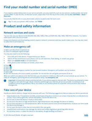 Page 105Find your model number and serial number (IMEI)
If you need to contact Nokia Care or your service provider, you may need info, such as your phones model number and serial number (IMEI). To see the info, on the start screen, swipe down from the top of the screen, and tap  ALL SETTINGS > about > More info . You can also find the info on your phone label, which is located under the back cover.
Tip:  To view your phones IMEI number, dial *#06#.
Product and safety information
Network services and costs
You...