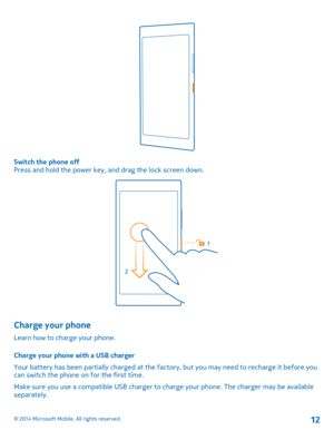 Page 12Switch the phone off Press and hold the power key, and drag the lock screen down.
Charge your phone
Learn how to charge your phone. 
Charge your phone with a USB charger 
Your battery has been partially charged at the factory, but you may need to recharge it before you can switch the phone on for the first time. 
Make sure you use a compatible USB charger to ch arge your phone. The charger may be available separately.
© 2014 Microsoft Mobile. All rights reserved.12 
