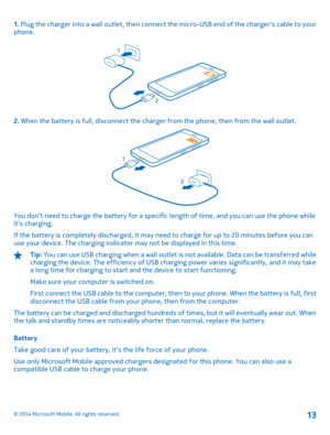 Page 131. Plug the charger into a wall outlet, then connect the micro-USB end of the chargers cable to your phone.
2.  When the battery is full, disconnect the charger from the phone, then from the wall outlet.
You dont need to charge the battery for a specific length of time, and you can use the phone while its charging. 
If the battery is completely discharged, it may need  to charge for up to 20 minutes before you can use your device. The charging indicato r may not be displayed in this time.
Tip: You can...