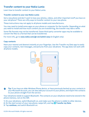 Page 14Transfer content to your Nokia Lumia
Learn how to transfer content to your Nokia Lumia. 
Transfer content to your new Nokia Lumia 
Got a new phone and don’t want to lose your phot os, videos, and other important stuff you have on your old phone? There are nifty ways to  transfer content to your new phone. 
These instructions may not apply to all phone models and manufacturers.
You may need to install some apps on your phone or computer for the transfer. Depending on what you need to install and how much...
