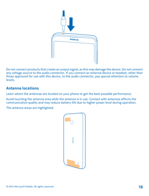 Page 18Do not connect products that create an output signal, as this may damage the device. Do not connect any voltage source to the audio connector. If you  connect an external device or headset, other than those approved for use with this device, to the  audio connector, pay special attention to volume levels.
Antenna locations
Learn where the antennas are located on your phone to get the best possible performance. 
Avoid touching the antenna area while the antenn a is in use. Contact with antennas affects...