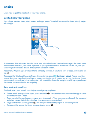 Page 19Basics
Learn how to get the most out of your new phone.
Get to know your phone
Your phone has two views, start screen and apps menu. To switch between the views, simply swipe left or right.
Start screen: The animated live tiles show your missed calls and received messages, the latest news and weather forecasts, and more. Updates of your pinned contacts are shown on the tile, and you can view your contacts details directly from the start screen. 
Apps menu: All your apps are listed here, all neatly or...
