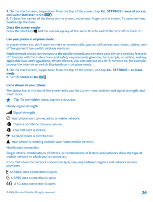 Page 261. On the start screen, swipe down from the top of the screen, tap ALL SETTINGS > ease of access, and switch  Narrator to On . 2.  To hear the names of the items on the screen, move your finger on the screen. To open an item, double-tap the item. 
Close the screen reader Press the start key  and the volume up key at the same time to switch Narrator off or back on. 
Use your phone in airplane mode 
In places where you dont want to make or receive  calls, you can still access your music, videos, and...